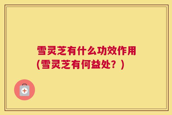 雪灵芝有什么功效作用(雪灵芝有何益处？)