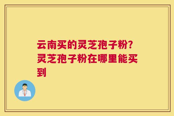 云南买的灵芝孢子粉？灵芝孢子粉在哪里能买到