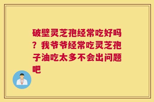 破壁灵芝孢经常吃好吗？我爷爷经常吃灵芝孢子油吃太多不会出问题吧