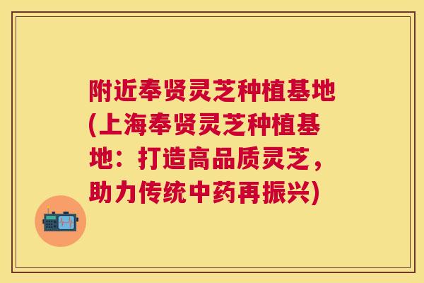 附近奉贤灵芝种植基地(上海奉贤灵芝种植基地：打造高品质灵芝，助力传统再振兴)
