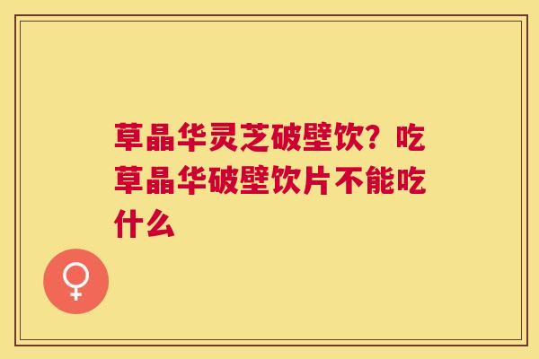 草晶华灵芝破壁饮？吃草晶华破壁饮片不能吃什么