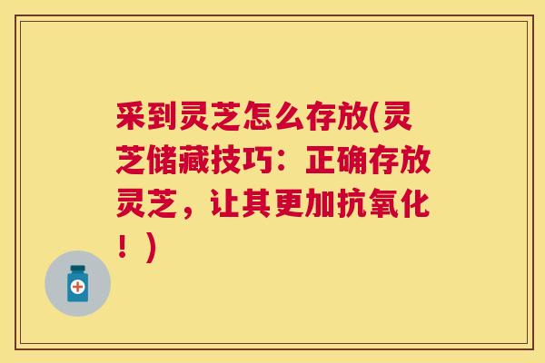 采到灵芝怎么存放(灵芝储藏技巧：正确存放灵芝，让其更加！)
