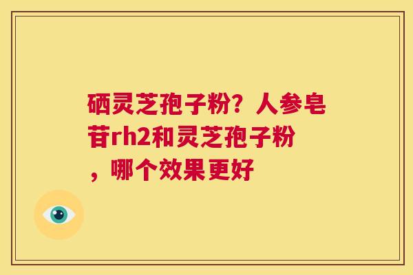 硒灵芝孢子粉？人参皂苷rh2和灵芝孢子粉，哪个效果更好