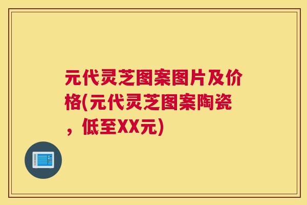 元代灵芝图案图片及价格(元代灵芝图案陶瓷，低至XX元)