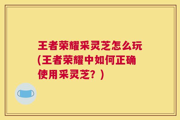 王者荣耀采灵芝怎么玩(王者荣耀中如何正确使用采灵芝？)