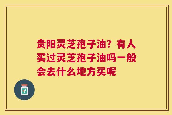 贵阳灵芝孢子油？有人买过灵芝孢子油吗一般会去什么地方买呢