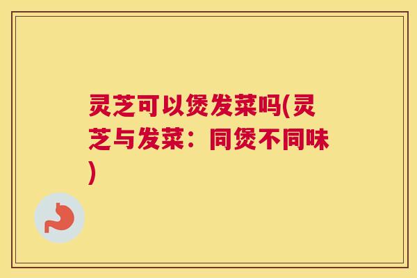 灵芝可以煲发菜吗(灵芝与发菜：同煲不同味)
