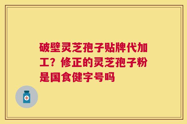 破壁灵芝孢子贴牌代加工？修正的灵芝孢子粉是国食健字号吗
