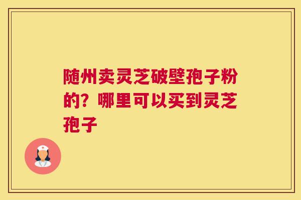 随州卖灵芝破壁孢子粉的？哪里可以买到灵芝孢子