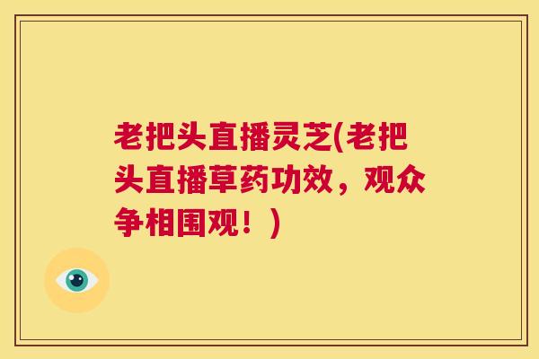 老把头直播灵芝(老把头直播草药功效，观众争相围观！)