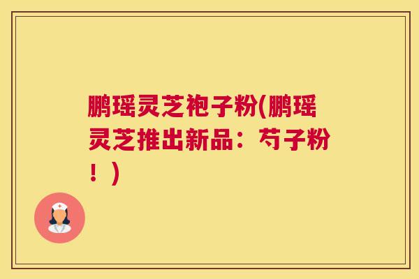 鹏瑶灵芝袍子粉(鹏瑶灵芝推出新品：芍子粉！)