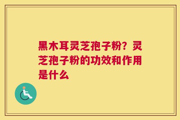 黑木耳灵芝孢子粉？灵芝孢子粉的功效和作用是什么