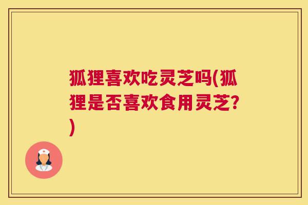 狐狸喜欢吃灵芝吗(狐狸是否喜欢食用灵芝？)