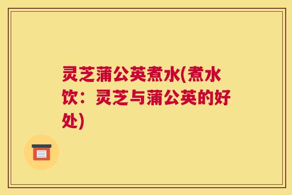 灵芝蒲公英煮水(煮水饮：灵芝与蒲公英的好处)