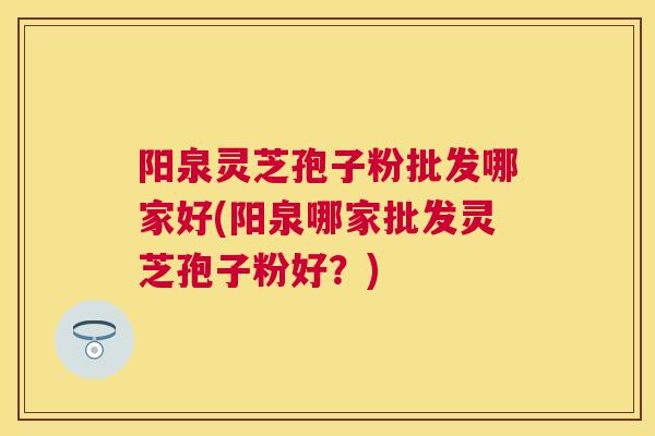 阳泉灵芝孢子粉批发哪家好(阳泉哪家批发灵芝孢子粉好？)