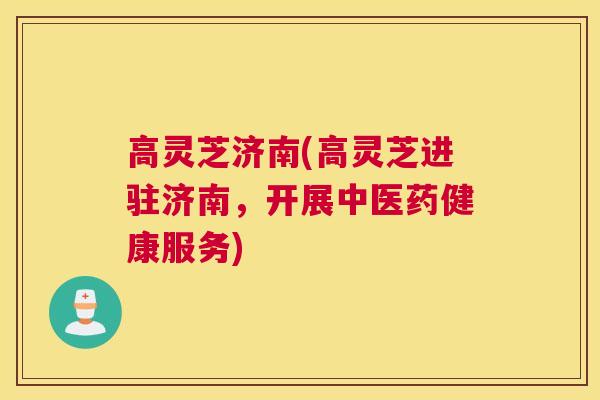 高灵芝济南(高灵芝进驻济南，开展中医药健康服务)