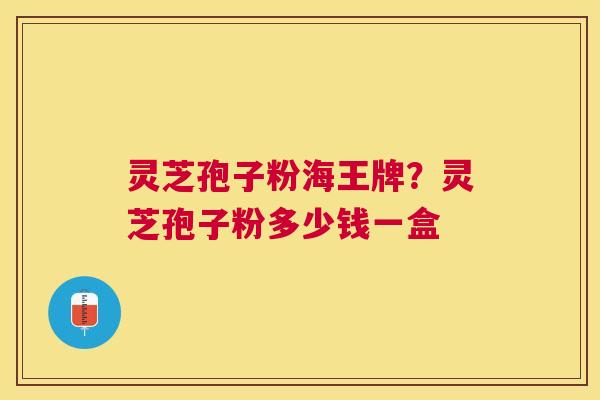 灵芝孢子粉海王牌？灵芝孢子粉多少钱一盒