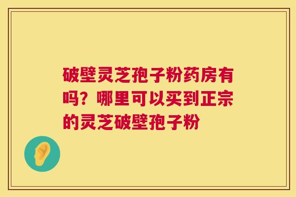 破壁灵芝孢子粉药房有吗？哪里可以买到正宗的灵芝破壁孢子粉
