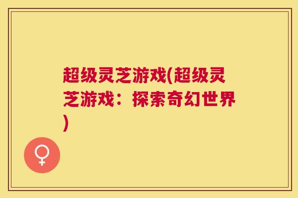 超级灵芝游戏(超级灵芝游戏：探索奇幻世界)