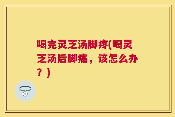 喝完灵芝汤脚疼(喝灵芝汤后脚痛，该怎么办？)