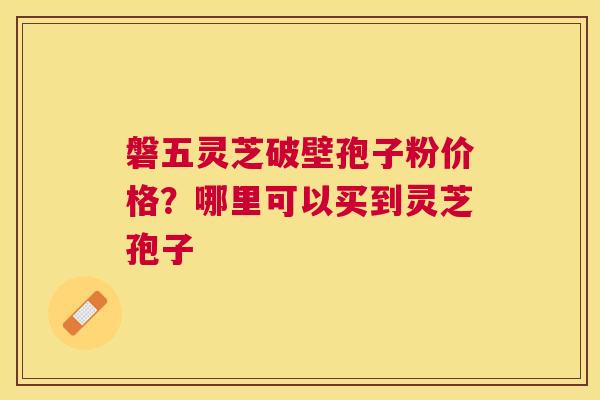 磐五灵芝破壁孢子粉价格？哪里可以买到灵芝孢子