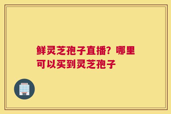 鲜灵芝孢子直播？哪里可以买到灵芝孢子