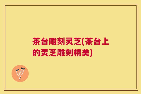 茶台雕刻灵芝(茶台上的灵芝雕刻精美)