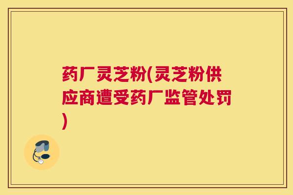 药厂灵芝粉(灵芝粉供应商遭受药厂监管处罚)