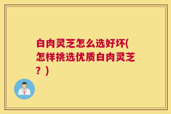 白肉灵芝怎么选好坏(怎样挑选优质白肉灵芝？)