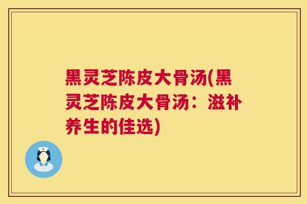 黑灵芝陈皮大骨汤(黑灵芝陈皮大骨汤：滋补养生的佳选)