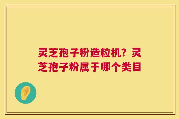 灵芝孢子粉造粒机？灵芝孢子粉属于哪个类目