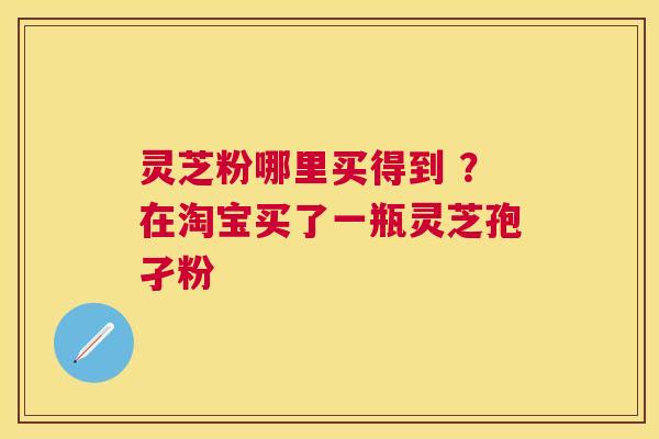 灵芝粉哪里买得到 ？在淘宝买了一瓶灵芝孢孑粉