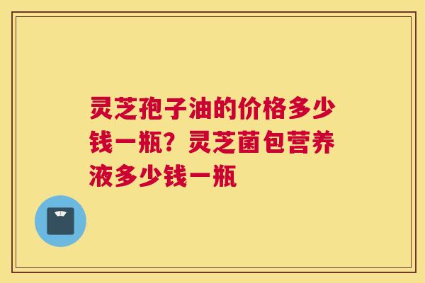 灵芝孢子油的价格多少钱一瓶？灵芝菌包营养液多少钱一瓶