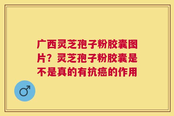 广西灵芝孢子粉胶囊图片？灵芝孢子粉胶囊是不是真的有抗的作用