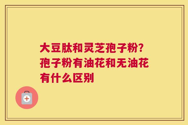 大豆肽和灵芝孢子粉？孢子粉有油花和无油花有什么区别