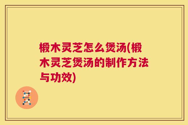 椴木灵芝怎么煲汤(椴木灵芝煲汤的制作方法与功效)