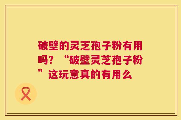 破壁的灵芝孢子粉有用吗？“破壁灵芝孢子粉”这玩意真的有用么
