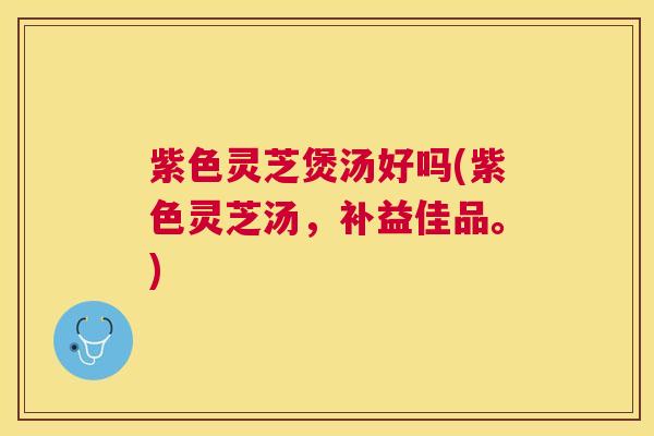 紫色灵芝煲汤好吗(紫色灵芝汤，补益佳品。)