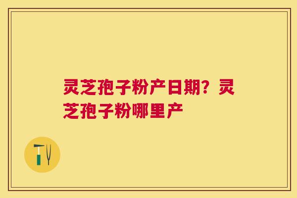 灵芝孢子粉产日期？灵芝孢子粉哪里产