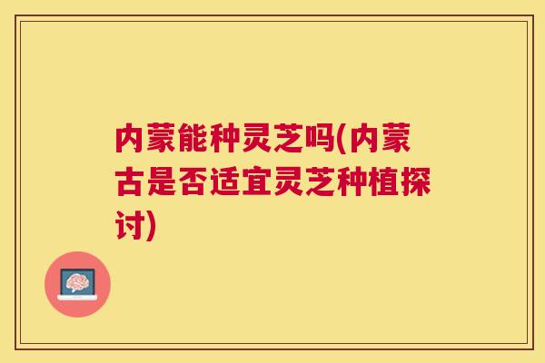 内蒙能种灵芝吗(内蒙古是否适宜灵芝种植探讨)
