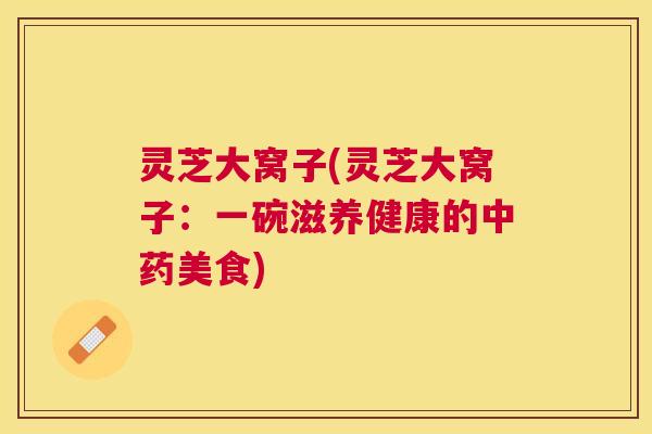 灵芝大窝子(灵芝大窝子：一碗滋养健康的美食)