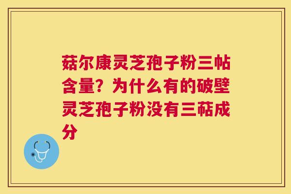菇尔康灵芝孢子粉三帖含量？为什么有的破壁灵芝孢子粉没有三萜成分