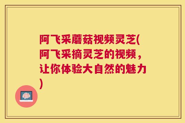 阿飞采蘑菇视频灵芝(阿飞采摘灵芝的视频，让你体验大自然的魅力)