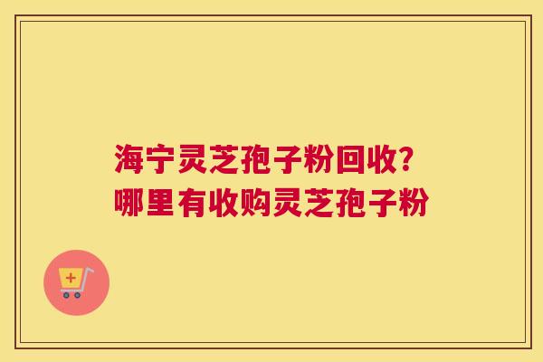 海宁灵芝孢子粉回收？哪里有收购灵芝孢子粉