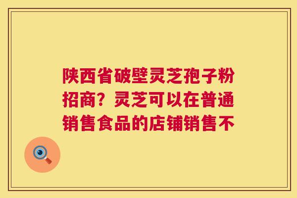陕西省破壁灵芝孢子粉招商？灵芝可以在普通销售食品的店铺销售不