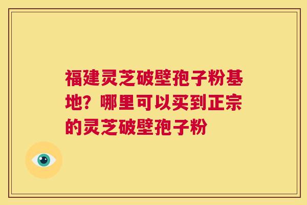福建灵芝破壁孢子粉基地？哪里可以买到正宗的灵芝破壁孢子粉