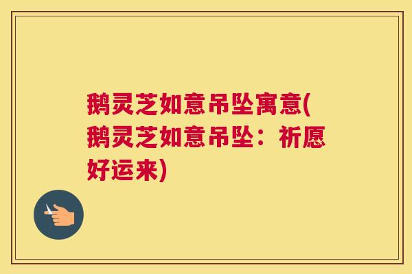 鹅灵芝如意吊坠寓意(鹅灵芝如意吊坠：祈愿好运来)