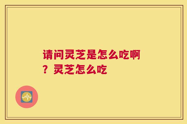 请问灵芝是怎么吃啊 ？灵芝怎么吃