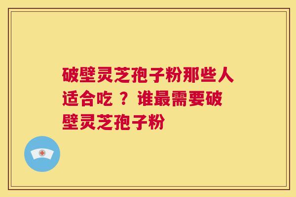 破壁灵芝孢子粉那些人适合吃 ？谁需要破壁灵芝孢子粉