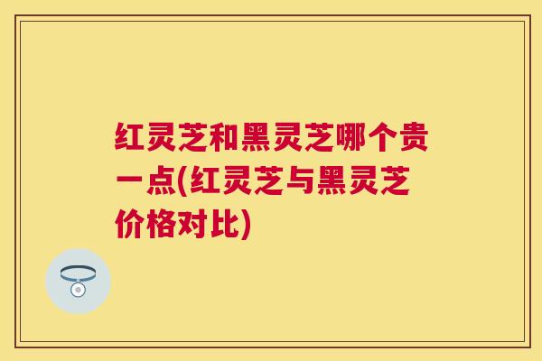 红灵芝和黑灵芝哪个贵一点(红灵芝与黑灵芝价格对比)